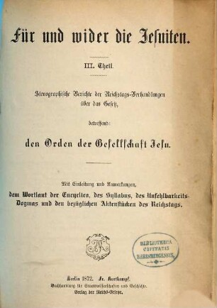 Für und wider die Jesuiten, 3. Stenographische Berichte der Reichstags-Verhandlungen über das Gesetz, betreffend den Orden der Gesellschaft Jesu : mit Einleitung und Anmerkungen, dem Wortlaut der Enyclica, des Syllabus, des Unfehlbarkeits-Dogmas und den bezüglichen Aktenstücken des Reichtstags