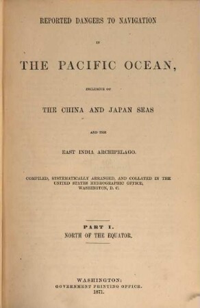 Reported Dangers to navigation in the Pacific Ocean, inclusive of the China and Japan Seas and the East India Archipelago : Compiled systematically arranged, and collated in the United States Hydrographic Office Washington, D. C., I