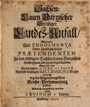 Sachsen-Lauenburgischer Stamm-Fall und streitiger Landes-Anfall, oder umständliche Nachricht von dem jüngst abgestorbenen hertzoglichen Hause Sachsen-Lauenburg, wie auch denen auf das erledigte Hertzogthum und zugehörigen Lande gemachten unterschiedenen Praetensionen ..., 2. Sachsen-Lauen-Burgischer Streitiger Landes-Anfall Worinnen Die Fundamenta Derer sämtlichen hohen Praetendenten Zu den erledigten Sachsen-Lauen-Burgischen Hertzogthum und zugehörigen Landen Samt alle dem So bis anhero In Iure, Et Facto bey dieser wichtigen Successions-Sache sonderlich bey der Regenspurgischen Reichs-Versammelung passiret