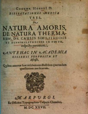 Gregor. Horsti[i] D. Dissertationes medicae tres, de natura amoris, de natura thermarum, de causis similitudinis et dissimilitudinis in foetu, respectu parentum : antehac in Academia Gissensi propositae et discussae ; quibus annexae sunt resolutiones illustrium quarundam quaestionum medicarum