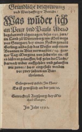 Gruendliche beschreibung || vnd Warhafftiger Bericht/|| Was wũder sich || an Peter vnd Pauls Abend || begeben vnd z°ugetragen/ dises 1592. jars/|| im Land z°u Würtenberg/ ein Meil wegs || von Stutgart/ bey einem Flecken genañt || Gerling/ allda sich das Wasser auß einem || Bronnen in Blut verwandlet/ 14. gan=||tzer Tag ... || Gesangsweiß gestelt/ Jm Thon/|| Es ist gewißlich an der zeit/ [et]c.||