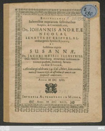 Epithalamia Solennibus nuptiarum festivitatibus ... Dn. Johannis Andreae Nicolai, Senatus Et Reipubl. Altenburgensis Syndici Sponsi, Et ... Susannae, Dn. Jacobi Meisii ... filia Sponsae : Altenburgi celebratis 14. Cal. Mart. boni ominis, moris & honoris ergo, ab affinibus & amicis conscripta & consecrata