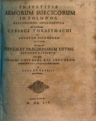 Inivstitia Armorum Suecicorum In Polonos : Responsione Apologetica. Ad Epistolam Cyriaci Thrasymachi Ad Andream Nicanorem Datam. Nec non ad Brevem Et Praeliminarem Envmerationem Cavsarvm. Ob quas Carolus Gustavus Rex Suecorum coactus est Regem Poloniae Bello adoriri. a Lvca De Gabriis manifestata