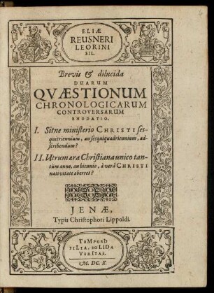 Eliae Reusneri Leorini Sil. Brevis & dilucida Duarum Qvaestionum Chronologicarum Controversarum Enodatio : I. Sitne ministerio Christi sesquitriennium, an sesquiquadriennium, adscribendum? II. Utrum aera Christiana unico tantum anno, an biennio, a vera Christi nativitate aberret?