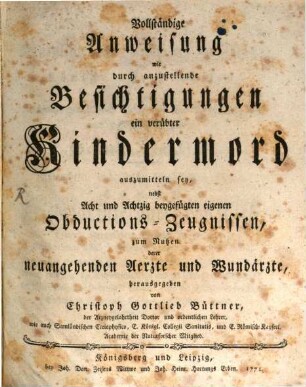 Vollständige Anweisung wie durch anzustellende Besichtigungen ein verübter Kindermord auszumitteln sey : nebst Acht und Achtzig beygefügten eigenen Obductions-Zeugnissen, zum Nutzen derer neuangehenden Aerzte und Wundärzte