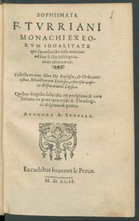 Sophismata|| F. Tvrriani|| Monachiexeo-||rvm Sodalitate|| qui sacrosancto Iesu nomine|| ad suæ inscriptio-||nem abutuntur:|| Collecta ex eius libro De Ecclesia, [et] Ordinatio-||nibus Ministrorum Ecclesiæ, aduersus capi-||ta disputationis Lipsicæ.|| Quibus singulis subiecta est perspicua & vera|| Solutio ex præceptis recte & Theologi-||cè disputandi petita.||