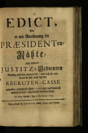 Edict, Wie es mit Annehmung der Praesidenten-Räthe, und anderer Justitz-Bedienten künfftig gehalten werden soll, und daß sie alle, wenn sie sich auch bey der Recruten-Casse angemeldet, zuforderst allhier examiniret, und wann sie untüchtig seyn, abgewiesen werden sollen