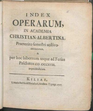 SS 1717u. WS 1717/18: Index Operarum, In Academia Christian-Albertina, Praeterito semestri aestivo absolutarum, & per hoc hibernum usque ad Ferias Paschatos MDCCXVIII. impendendarum.