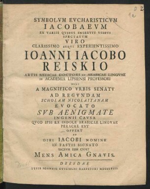 Symbolvm Evcharisticvm Iacobaevm Ex Variis Qvibvs Inservit Vsibvs Spectatvm ... Ioanni Iacobo Reiskio Artis Medicae Doctori Et Arabicae Lingvae In Academia Lipsiensi Professori Nvnc A Magnifico Vrbis Senatv Ad Regvndam Evocato Svb Aenigmate Ingenii Cavsa Qvod Ipsi Ex Indole Arabicae Lingvae Peracre Est Offert Et Diei Iacobi Nomine In Fastis Signato Sacrvm Esse Cvpit Mens Amica Gnavis