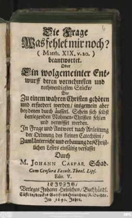 [Hauptbd.]: Die Frage Was fehlet mir noch? (Matth. XIX. v.20.) beantwortet. Oder Ein wolgemeinter Entwurff deren vornehmsten und nothwendigsten Stücke/ Die Zu einem wahren Christen gehören und erfordert werden/ ... : In Frage und Antwort nach Anleitung der Ordnung des kleinen Catechismi/ Zum Unterricht ... verfasset