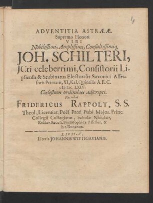 Adventitia Astraeae. Supremo Honori Viri Nobilissimi, Amplissimi, Consultissimiq[ue] Joh. Schilteri, ICti celeberrimi, Consistorii Lipsiensis & Scabinatus Electoralis Saxonici Assessoris Primarii, XI. Kal. Quintilis A.E.C. MDCLXIV. Coelestum ordinibus adscripti. Faciebat Fridericus Rappolt, S.S. Theol. Licentiat. Poes. Prof. Publ. ...