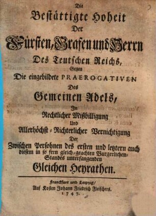 Die bestättigte Hoheit der Fürsten, Grafen und Herrn des Teutschen Reichs gegen die eingebildete Praerogativen des gemeinen Adels in rechtlicher Mißbilligung ... der zwischen Persohnen des ersten und letztern ... Standes unterfangenden gleichen Heyrathen