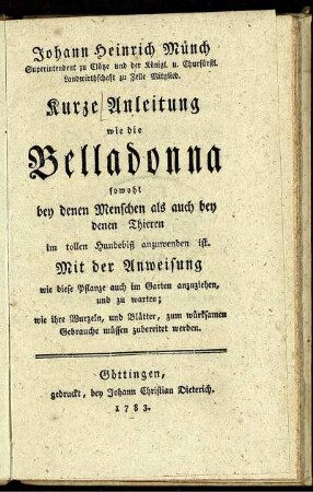 Johann Heinrich Münch Superintendent zu Clötze ... Kurze Anleitung wie die Belladonna sowohl bey denen Menschen als auch bey denen Thieren im tollen Hundebiß anzuwenden ist : Mit der Anweisung wie diese Pflanze auch im Garten anzuziehen, und zu warten; wie ihre Wurzeln, und Blätter, zum würksamen Gebrauche müssen zubereitet werden