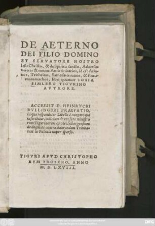 DE AETERNO || DEI FILIO DOMINO || ET SERVATORE NOSTRO || Iesu Christo, & de Spiritu sancto, Aduersus || veteres & nouos Antitrinitarios, id est Aria/||nos, Tritheitas, Samosatenianos, & Pneu/||matomachos, libri quatuor IOSIA || SIMLERO TIGVRINO || AVTHORE.|| ACCESSIT D. HEINRYCHI || BVLLINGERI PRAEFATIO,|| in qua respondetur Libello Anonymo qui || inscribitur, Iudicium de censura ministro||rum Tigurinorum et Heidelbergensium || de dogmate contra Adorandam Trinita=||tem in Polonia nuper sparso.||