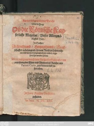 Kurtzer und gegründter Bericht Uber die Frag/ Ob die Römische Kayserliche Majestat/ Unser Allergnädigster Herr/ In Sachen/ Fürstenthumb/ Hertzogthumb/ Graffschaffte[n]/ [et]c. belangend/ so vom Reich zu Lehen rühren/ und einem theil gäntzlich und endlich abgesprochen werden solten: Allein/ und zwar durch dero Reichs Hoffräth/ oder mit zuziehung der Chur- und Fürsten deß Reichs/ als Parium Curiae, zuerkennen und zusprechen