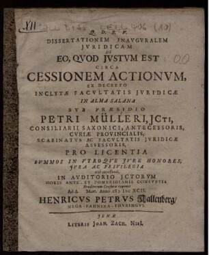 Dissertationem Inauguralem Iuridicam De Eo, Quod Iustum Est Circa Cessionem Actionum, Ex Decreto Inclytae Facultatis Iuridicae In Alma Salana Sub Praesidio Petri Mülleri ... Pro Licentia Summos In Utroque Iure Honores, Iura Ac Privilegia rite capessendi, In Auditorio ICtorum Horis Ante- Et Pomeridianis Consuetis Eruditorum Censurae exponet Ad d. Mart. Anno MDCXCII. Henricus Petrus Kallenberg/ Mega-Fahnera-Thuringus