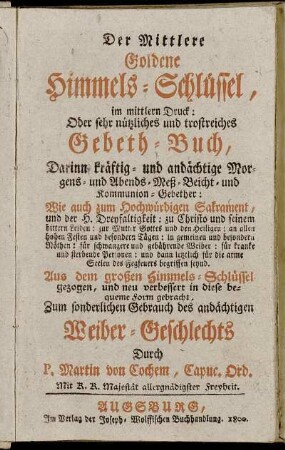 Der Mittlere Goldene Himmels-Schlüssel, im mittlern Druck: Oder sehr nützliches und trostreiches Gebeth-Buch : Darinnen kräftig- und andächtige Morgens- und Abends- Meß- Beicht- und Kommunion-Gebether ; Wie auch zum Hochwürdigen Sakrament, und der H. Dreyfaltigkeit ... ; Zum sonderlichen Gebrauch des andächtigen Weiber-Geschlechts