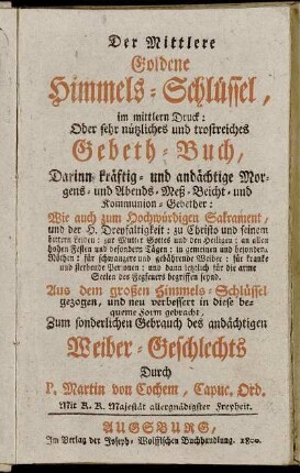 Der Mittlere Goldene Himmels-Schlüssel, im mittlern Druck: Oder sehr nützliches und trostreiches Gebeth-Buch : Darinnen kräftig- und andächtige Morgens- und Abends- Meß- Beicht- und Kommunion-Gebether ; Wie auch zum Hochwürdigen Sakrament, und der H. Dreyfaltigkeit ... ; Zum sonderlichen Gebrauch des andächtigen Weiber-Geschlechts