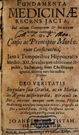 Fundamenta Medicinae Recens Iacta : Sub unum Conceptum & Intuitum breviter contracta, De Causis ac Principiis Morborum Constitutivis, Iam a Temporibus Hippocratis Medici, XII. Seculorum oblivione sepultis, hactenusq[ue] inter Christianos ignotis, ultimis vero his nostris Diebus ...