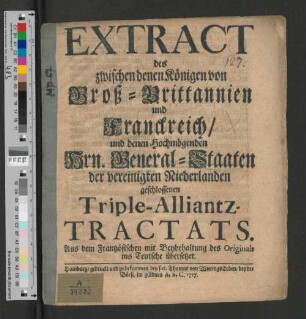 Extract des zwischen denen Königen von Groß-Brittannien und Franckreich/ und denen Hochmögenden Hrn. General-Staaten der vereinigten Niederlanden geschlossenen Triple-Alliantz-Tractats : Aus dem Frantzösischen mit Beybehaltung des Originals ins Teutsche übersetzet