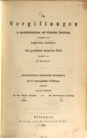 Die Vergiftungen in gerichtsärztlicher und Klinischer Beziehung dargestellt von Ambroise Tardieu : Der gerichtlichchemische Theil bearbeitet von Z. Roussin. Autorisirte deutsche Ausgebe mit 27 xylographischen Abbildungen bearbeitet von der Professoren Dr. Fr. Wilh. Theile und Dr. Hermann Ludwig