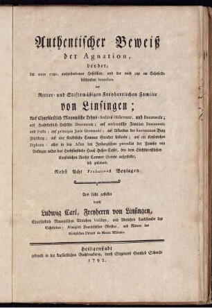 Authentischer Beweiß der Agnation, beyder, der anno 1721. ausgestorbenen Heßischen, und der noch jetzt im Eichsfelde blühenden branchen der Ritter- und Stiftsmäßigen Freyherrlichen Familie von Linsingen : Auf Churfürstlich Mayntzische Lehns-Archivs Observantz, und Documente; auf Hochfürstlich Heßische Documente; auf authentische Familien Documente, und Facta ... bey dem ... Reichs Cammer Gericht aufgestellet, sich gründend ; Nebst Acht Probations Beylagen