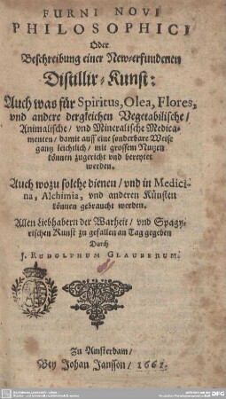 1: Furni Novi Philosophici Oder Beschreibung einer New-erfundenen Distillir-Kunst : Auch was für Spiritus, Olea, Flores, vnd andere dergleichen Vegetabilische, Animalische, vnd Mineralische Medicmenten, damit auff eine sonderbare Weise gantz leichtlich, mit grossem Nutzen können zugericht vnd bereytet werden, Auch wozu solche dienen, und in Medicina, Alchimia, und anderen Künsten können gebraucht werden