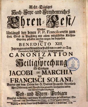 Acht-Tägiges Hoch- Feyr- und Freudenreiches Ehren-Fest Welches Unlängst bey denen P.P. Franciscanern zum Heil. Grab in Augspurg mit allem möglchisten Kirchen-Gepräng gehalten worden wegen der doppelten Von Benedicto XIII. ... den 10. und 27. Tag Decembris des Jahrs 1726. vorgenommenen Canonization oder Heiligsprechung der Seeligen Jacobi de Marchia und Francisci Solani, Beyder aus dem Orden des H. Vatters Francisci Regularischer Observantz und Recollecten genandt, ...