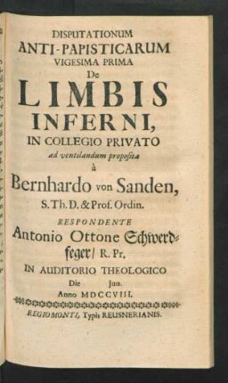 Disputationum Anti-Papisticarum Vigesima Prima De Limbis Inferni, In Collegio Privato ad ventilandum proposita à Bernhardo von Sanden, S. Th. D. & Prof. Ordin. Respondente Antonio Ottone Schwerdfeger, R. Pr. In Auditorio Theologico Die [] Iun. Anno MDCCVIII