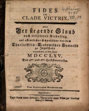 Fides Ex Clade Victrix, Oder Der siegende Glaub nach erlittener Niederlag : auf offentlicher Schaubühne von dem Churfürstlich-Academischen Gymnasio zu Jngolstadt vorgestellet in dem Jahr MDCCLXV. Den 4ten. und 6ten. Herbstmonaths
