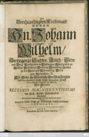 Dem Durchlauchtigsten Fürsten und Herrn Hn. Johann Wilhelm/ Hertzogen zu Sachsen ... Als Seine Hochfürstliche Durchlauchtigkeit Auff der ... Universität Jena den 23. Tag des Hornungs/ im Jahr 1688. Das Scepter des Rectoris Magnificentissimi ... übernahm Wolten Ihre Unterthänigste Pflicht durch diese Zeilen abstatten die zu dem Fürstl. Sächs. ges. Hoff-Gericht daselbst verordnete Advocati