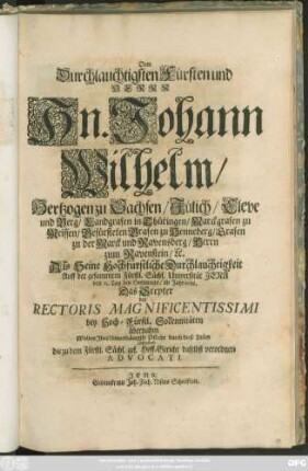 Dem Durchlauchtigsten Fürsten und Herrn Hn. Johann Wilhelm/ Hertzogen zu Sachsen ... Als Seine Hochfürstliche Durchlauchtigkeit Auff der ... Universität Jena den 23. Tag des Hornungs/ im Jahr 1688. Das Scepter des Rectoris Magnificentissimi ... übernahm Wolten Ihre Unterthänigste Pflicht durch diese Zeilen abstatten die zu dem Fürstl. Sächs. ges. Hoff-Gericht daselbst verordnete Advocati