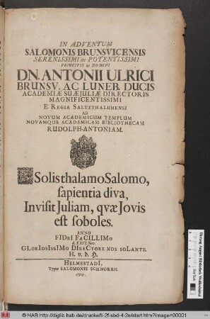 In Adventum Salomonis Brunsvicensis Serenissimi ac Potentissimi Principis ac Domini Dn. Antonii Ulrici Brunsv. Ac Luneb. Ducis Academiæ Suæ Juliæ Directoris Magnificentissimi E Regia Saltzthalumensi Ad Novum Academicum Templum Novamque Academicam Bibliothecam Rudolph-Antoniam ... Anno FIDeI FaCILLIMo d. XXVI. Nov. ...