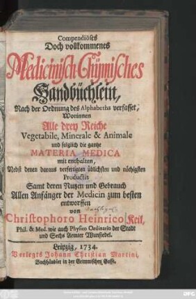 Compendiöses Doch vollkommenes Medicinisch-Chÿmisches Handbüchlein, Nach der Ordnung des Alphabets verfasset, Worinnen alle drey Reiche, Vegetabile, Minerale & Animale und folglich die gantze Materia Medica mit enthalten : Nebst denen daraus verfertigten üblichsten und nöthigsten Productis, Samt deren Nutzen und Gebrauch
