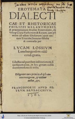 EROTEMATA DIALECTICAE ET RHETORICAE PHILIPPI MELANTHONIS, & praeceptionum Erasmi Roterodami, de Vtra[que] Copia Verborum & Rerum, iam primùm ad usum scholarum quas uocant Triuiales breuiter selecta & contracta per LVCAM LOSSIVM Luneburgensem ediscendi gratia