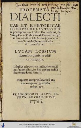 EROTEMATA DIALECTICAE ET RHETORICAE PHILIPPI MELANTHONIS, & praeceptionum Erasmi Roterodami, de Vtra[que] Copia Verborum & Rerum, iam primùm ad usum scholarum quas uocant Triuiales breuiter selecta & contracta per LVCAM LOSSIVM Luneburgensem ediscendi gratia