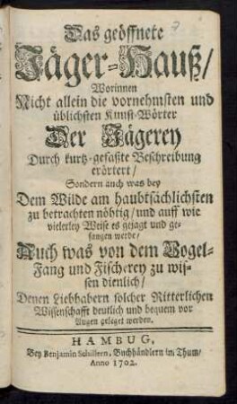 Das geöffnete Jäger-Hauß/ : Worinnen Nicht allein die vornehmsten und üblichsten Kunst-Wörter Der Jägerey Durch kurtz-gefaßte Beschreibung erörtert/ Sondern auch was bey Dem Wilde am haubtsächlichsten zu betrachten nöhtig/ und auff wie vielerley Weise es gejagt und gefangen werde/ Auch was von dem Vogel-Fang und Fischerey zu wissen dienlich/ Denen Liebhabern solcher Ritterlichen Wissenschafft deutlich und bequem vor Augen geleget werden