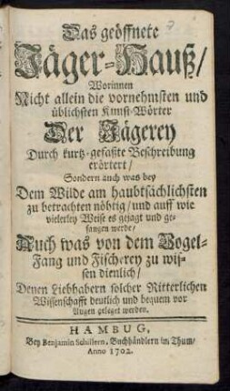 Das geöffnete Jäger-Hauß/ : Worinnen Nicht allein die vornehmsten und üblichsten Kunst-Wörter Der Jägerey Durch kurtz-gefaßte Beschreibung erörtert/ Sondern auch was bey Dem Wilde am haubtsächlichsten zu betrachten nöhtig/ und auff wie vielerley Weise es gejagt und gefangen werde/ Auch was von dem Vogel-Fang und Fischerey zu wissen dienlich/ Denen Liebhabern solcher Ritterlichen Wissenschafft deutlich und bequem vor Augen geleget werden