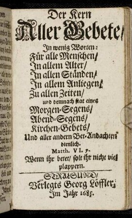 Der Kern Aller Gebete : In wenig Worten: Für alle Menschen/ In allem Alter/ In allen Ständen/ In allem Anliegen/ Zu allen Zeiten/ und demnach stat eines Morgen-Segens/ Abend-Segens/ Kirchen-Gebtes/ Und aller andern Bet-Andachten dienlich.