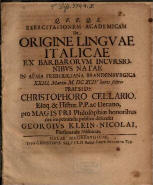 Exercitationem Academicam De Origine Lingvae Italicae Ex Barbarorvm Incvrsionibvs Natae In Alma Fridericiana Brandenbvrgica XXIII. Martii MDCXCIV ... Praeside Christophoro Cellario ... pro Magistri Philosophiae honoribus rite impetrandis publice defendet Georgivs Klein-Nicolai, Fürstenauia Misnicus