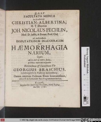Facultatis Medicae in Academia Christian-Albertina, H.T. Decanus Joh. Nicolaus Pechlin, Med. D. Instit. & Botan. Prof. Ord. ad audiendum Disputationem Inauguralem De Haemorrhagia Narium, Quam Ad D. XXV. et XXVI. Iunii, publico examini exponet ... Georgius Braschius, Luneburgensis & Practicus Boitzenburgi ... Omnes omnium Ordinum Cives ... hoc Programmate invitat