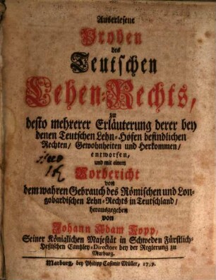 Auserlesene Proben des Teutschen Lehen-Rechts : zu desto mehrerer Erläuterung derer bey denen Teutschen Lehn-Höfen befindlichen Rechten, Gewonheiten und Herkommen, entworfen ..., [Erster Theil]. ... mit einem Vorbericht von dem wahren Gebrauch des Roemischen und Longobardischen Lehn-Rechts in Teutschland ...