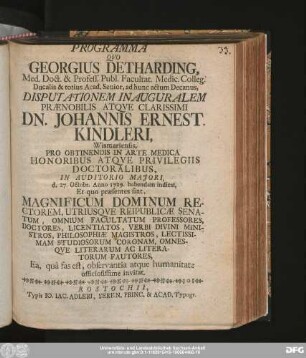 Programma Qvo Georgius Detharding, Med. Doct. & Profess. Publ. Facultat. Medic. Colleg. Ducalis & totius Acad. Senior, ad hunc actum Decanus, Disputationem Inauguralem Prænobilis Atqve Clarissimi Dn. Johannis Ernest. Kindleri, Wismariensis, Pro Obtinendis In Arte Medica Honoribus Atqve Privilegiis Doctoralibus, In Auditorio Majori, d. 27. Octobr. Anno 1729. habendam indicat, Et quo præsentes sint, Magnificum Dominum Rectorem, Utriusqve Reipublicæ Senatum, Omnium Facultatum Professores, Doctores, Licentiatos, Verbi Divini Ministros, Philosophiæ Magistros, Lectissimam Studiosorum Coronam ... Ea, quâ fas est, observantia atque humanitate officiosissime invitat