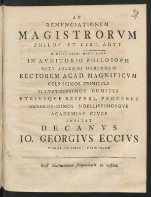 Ad Renvnciationem Magistrorvm Philos. Et Libb. Artt D. XVIII. Febr. MDCCLXXXX In Avditorio Philosoph Ritv Solemni Habendam Rectorem Acad. Magnificvm ... Academiae Cives Invitat Decanvs Io. Georgivs Eccivs Moral. Et Polit. Professor : Inest commendatio simplicitatis in vestitu