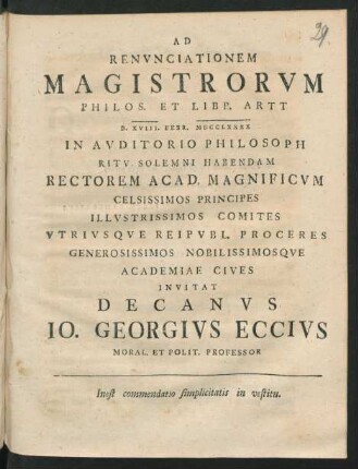 Ad Renvnciationem Magistrorvm Philos. Et Libb. Artt D. XVIII. Febr. MDCCLXXXX In Avditorio Philosoph Ritv Solemni Habendam Rectorem Acad. Magnificvm ... Academiae Cives Invitat Decanvs Io. Georgivs Eccivs Moral. Et Polit. Professor : Inest commendatio simplicitatis in vestitu