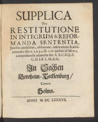 Supplica Pro Restitutione In Integrum & Reformanda Sententia, Iunctis causalibus, oblatione, reservatione & additamentis sub n. 1. 2. 3. 4. & 5. ex quibus id sub n. 3. comprehendit adiuncta sub A. B. C. D. E. F. G. H. I. K. L. M. & N. In Sachen Bentheim-Tecklenburg/ Contra Solms