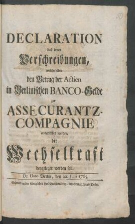 Declaration, daß denen Verschreibungen, welche über den Betrag der Actien in Berlinischen Banco-Gelde zur Assecurantz-Compagnie ausgestellet werden, die Wechselkraft beygeleget werden soll : De Dato Berlin, den 22. Julii 1765.