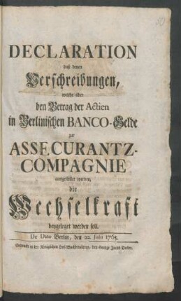 Declaration, daß denen Verschreibungen, welche über den Betrag der Actien in Berlinischen Banco-Gelde zur Assecurantz-Compagnie ausgestellet werden, die Wechselkraft beygeleget werden soll : De Dato Berlin, den 22. Julii 1765.