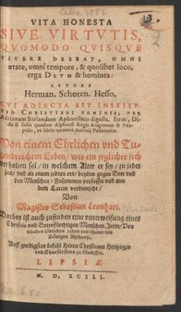 VITA HONESTA || SIVE VIRTVTIS,|| QVOMODO QVISQVE || VIVERE DEBEAT, OMNI || aetate, omni tempore, & quolibet loco,|| erga DEVM & homines:|| AVTORE || Herman. Schoten. Hesso.|| CVI ADIECTA EST INSTITV-||TIO CHRISTIANI HOMINIS, PER || Adrianum Barlandum Aphorismis digesta. Item, Di-||cta & facta quaedam Alphonsi Regis Aragonum & Nea-||polis, ex libris quatuor Antonij Panormitae.|| Von einem Ehrlichen vnd Tu=||gendreichem Leben/ wie ein jeglicher sich || verhalten sol ... || Zusammen verfasset vnd aus || dem Latein verdeutscht/|| Von || Magistro Sebastian Leonhart.|| ... ||