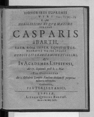 Honoribus Supremis Viri P.M. Nobilissimi Atque Maxime Strenui Casparis a Barth, Sacr. Rom. Imper. Equitis Tornearii Et Huius Seculi Herois Literarii Eminentissimi, Qui In Academia Lipsiensi, die 17. Septemb. post h. 1. Mat. Pie Defunctus die 1. Octobris Templo Paulino ibidem & perpetuae memoriae inserendus, Consecrabant Fautores Et Amici